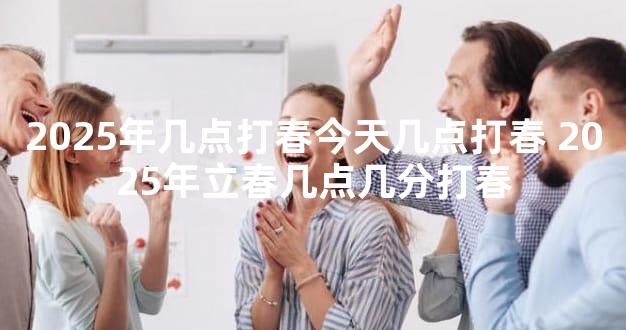 2025年几点打春今天几点打春 2025年立春几点几分打春